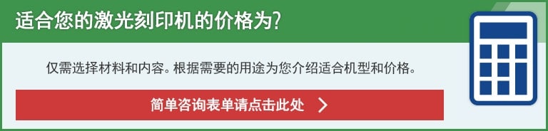 适合您的激光刻印机的价格为？仅需选择材料和内容。根据需要的用途为您介绍适合机型和价格。简单咨询表单请点击此处